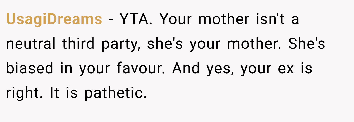 UsagiDreams − YTA. Your mother isn't a neutral third party, she's your mother. She's biased in your favour. And yes, your ex is right. It is pathetic.