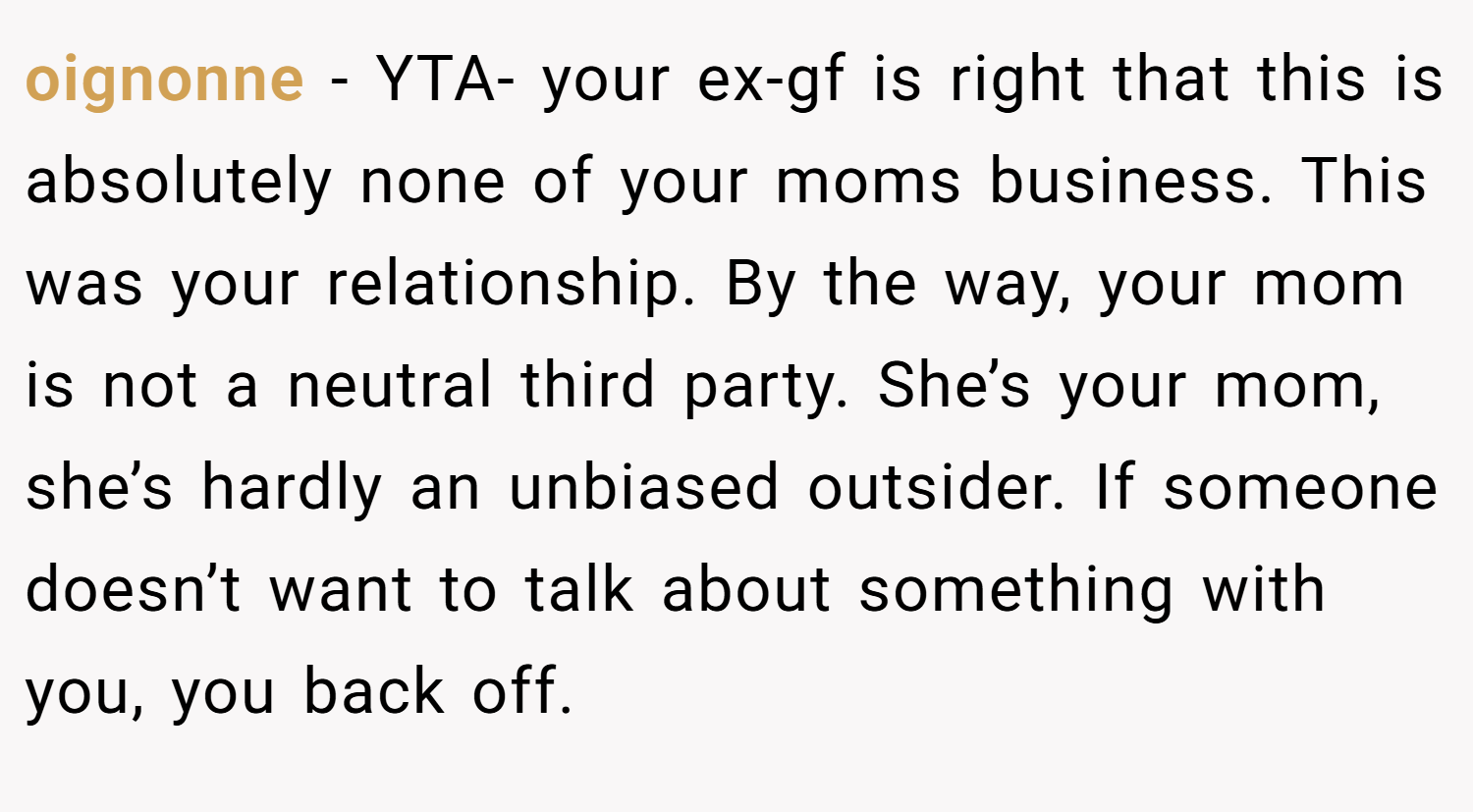 oignonne − YTA- your ex-gf is right that this is absolutely none of your moms business. This was your relationship. By the way, your mom is not a neutral third party. She’s your mom, she’s hardly an unbiased outsider. If someone doesn’t want to talk about something with you, you back off.