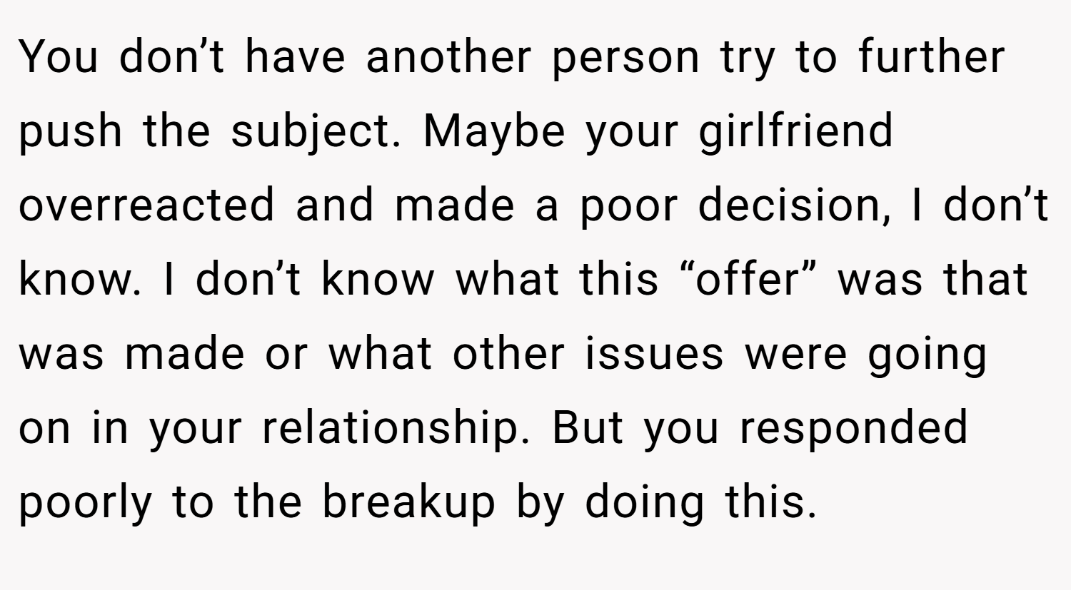 You don’t have another person try to further push the subject. Maybe your girlfriend overreacted and made a poor decision, I don’t know. I don’t know what this “offer” was that was made or what other issues were going on in your relationship. But you responded poorly to the breakup by doing this.