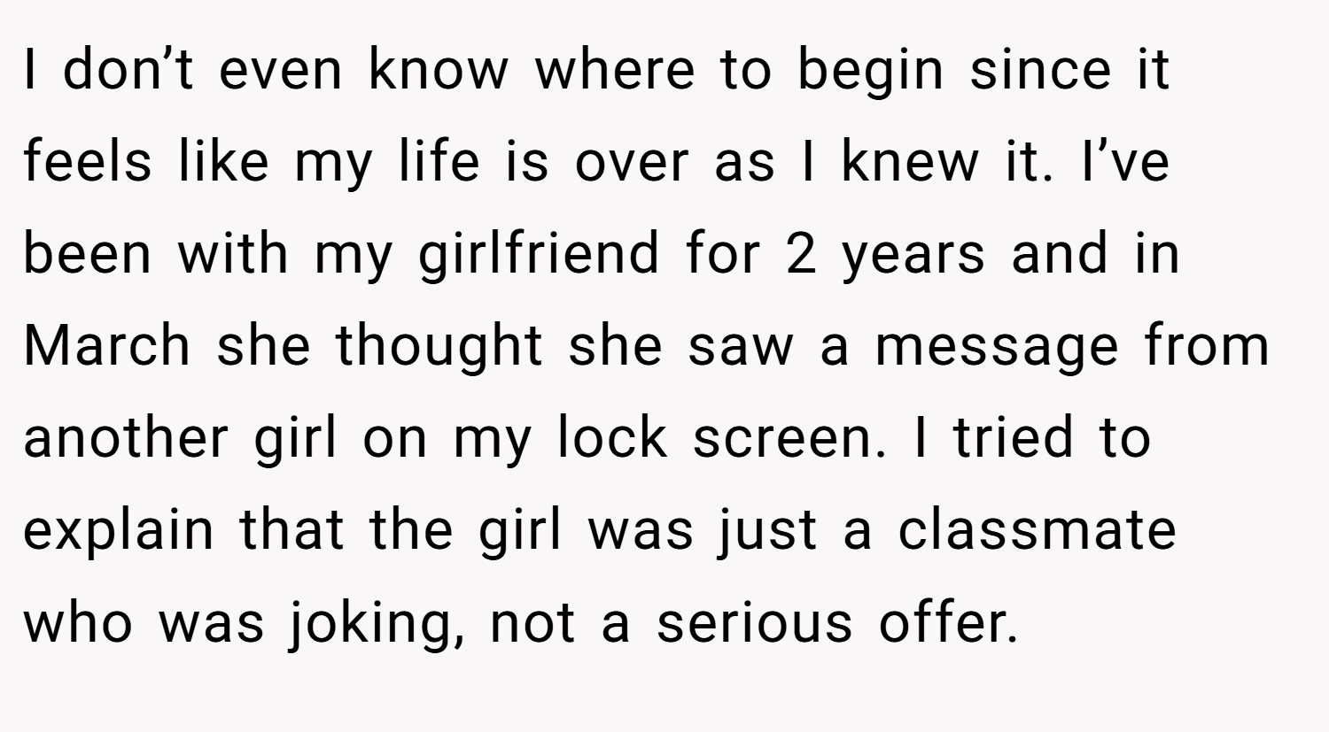 I don’t even know where to begin since it feels like my life is over as I knew it. I’ve been with my girlfriend for 2 years and in March she thought she saw a message from another girl on my lock screen. I tried to explain that the girl was just a classmate who was joking, not a serious offer.