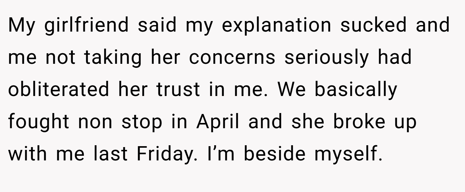 My girlfriend said my explanation sucked and me not taking her concerns seriously had obliterated her trust in me. We basically fought non stop in April and she broke up with me last Friday. I’m beside myself.
