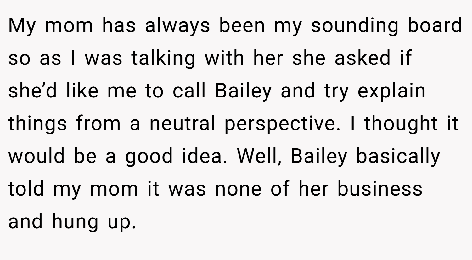 My mom has always been my sounding board so as I was talking with her she asked if she’d like me to call Bailey and try explain things from a neutral perspective. I thought it would be a good idea. Well, Bailey basically told my mom it was none of her business and hung up.