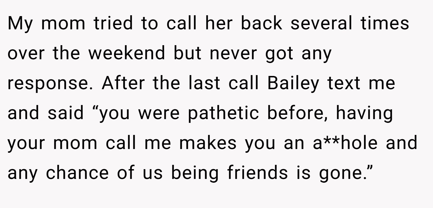 My mom tried to call her back several times over the weekend but never got any response. After the last call Bailey text me and said “you were pathetic before, having your mom call me makes you an a**hole and any chance of us being friends is gone.”