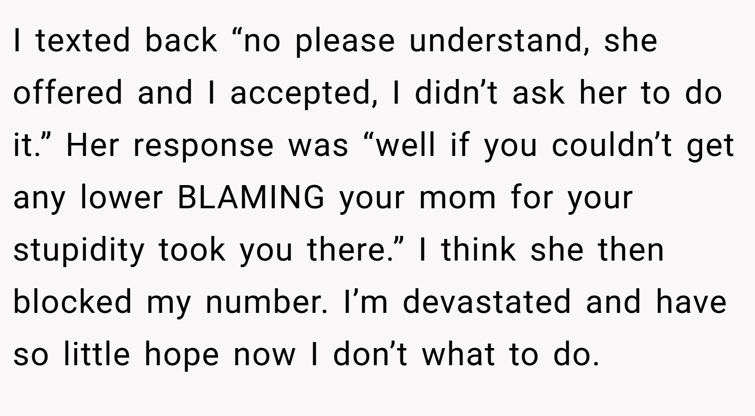 I texted back “no please understand, she offered and I accepted, I didn’t ask her to do it.” Her response was “well if you couldn’t get any lower BLAMING your mom for your stupidity took you there.” I think she then blocked my number. I’m devastated and have so little hope now I don’t what to do.