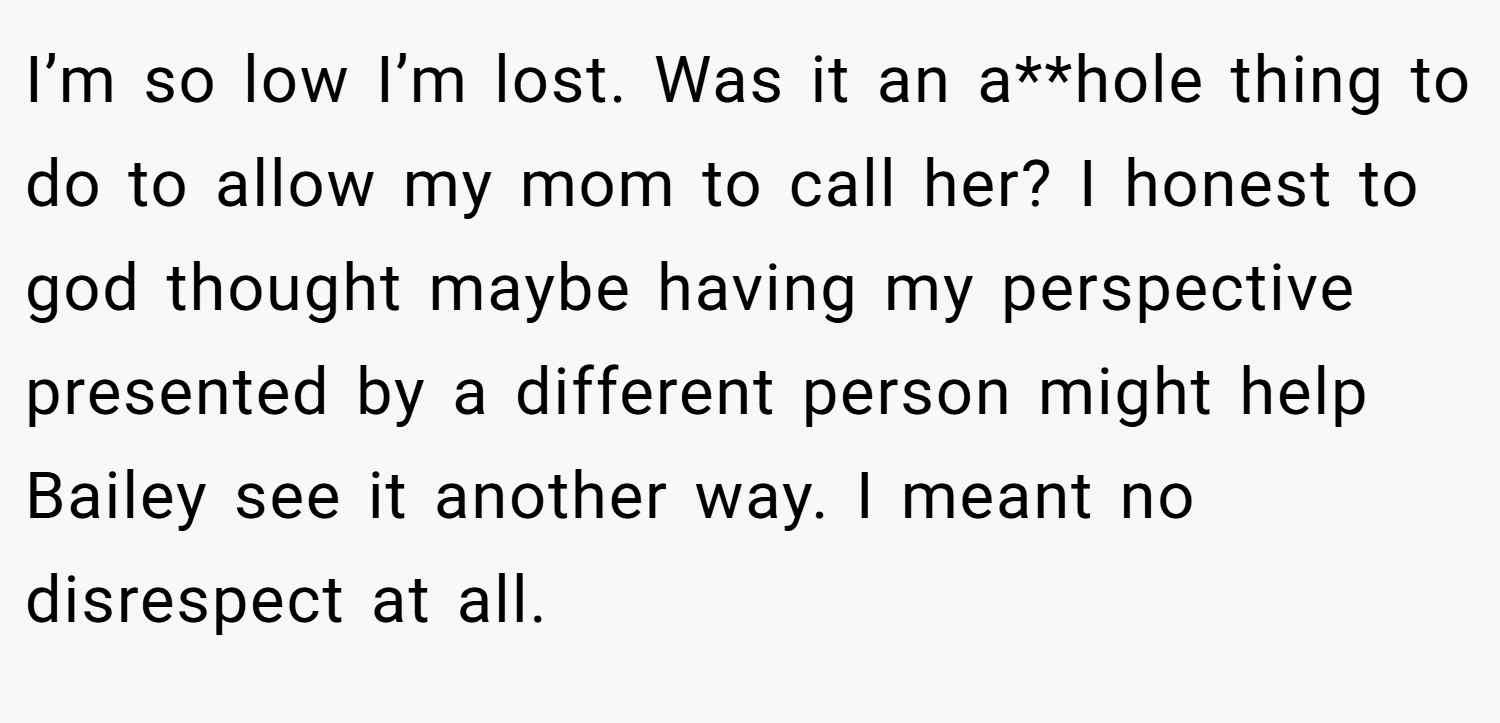 I’m so low I’m lost. Was it an a**hole thing to do to allow my mom to call her? I honest to god thought maybe having my perspective presented by a different person might help Bailey see it another way. I meant no disrespect at all.