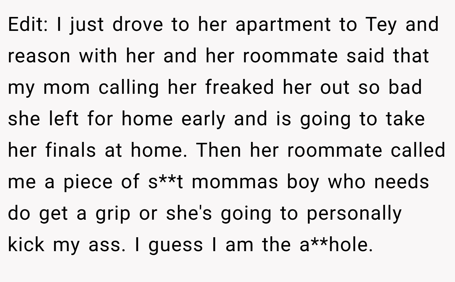 Edit: I just drove to her apartment to Tey and reason with her and her roommate said that my mom calling her freaked her out so bad she left for home early and is going to take her finals at home. Then her roommate called me a piece of s**t mommas boy who needs do get a grip or she's going to personally kick my ass. I guess I am the a**hole.