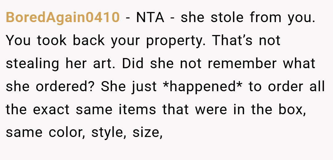 BoredAgain0410 − NTA - she stole from you. You took back your property. That’s not stealing her art. Did she not remember what she ordered? She just *happened* to order all the exact same items that were in the box, same color, style, size,