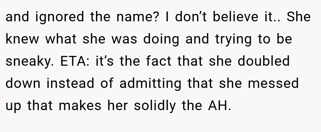 and ignored the name? I don’t believe it.. She knew what she was doing and trying to be sneaky. ETA: it’s the fact that she doubled down instead of admitting that she messed up that makes her solidly the AH.
