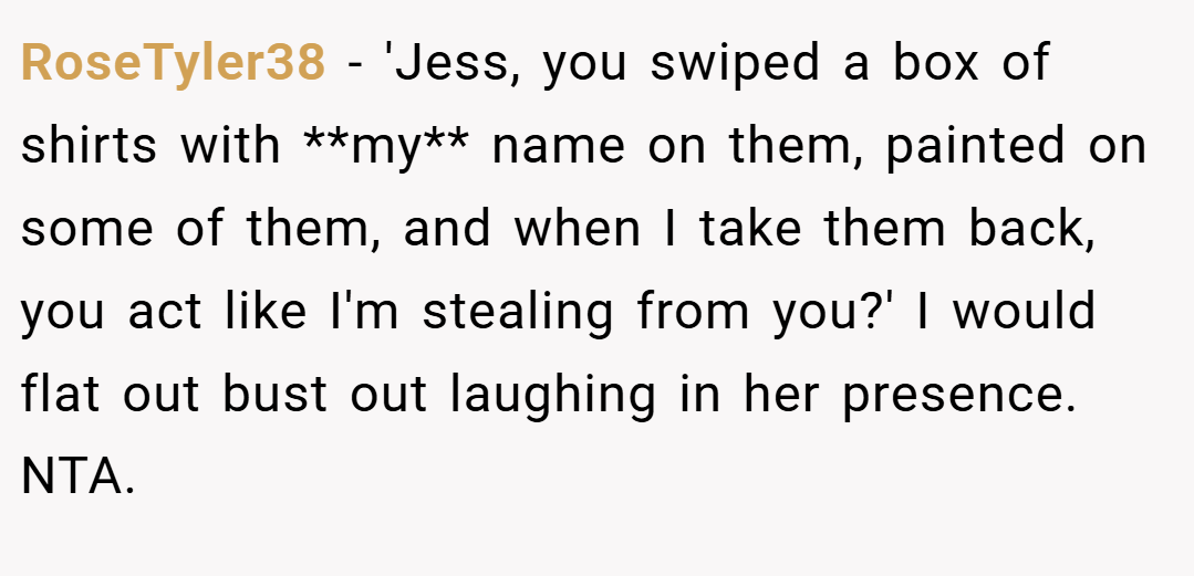 RoseTyler38 − 'Jess, you swiped a box of shirts with **my** name on them, painted on some of them, and when I take them back, you act like I'm stealing from you?' I would flat out bust out laughing in her presence. NTA.