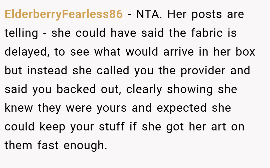 ElderberryFearless86 − NTA. Her posts are telling - she could have said the fabric is delayed, to see what would arrive in her box but instead she called you the provider and said you backed out, clearly showing she knew they were yours and expected she could keep your stuff if she got her art on them fast enough.