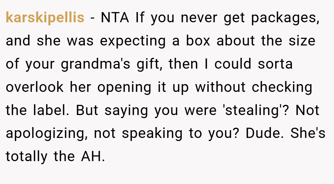 karskipellis − NTA If you never get packages, and she was expecting a box about the size of your grandma's gift, then I could sorta overlook her opening it up without checking the label. But saying you were 'stealing'? Not apologizing, not speaking to you? Dude. She's totally the AH.