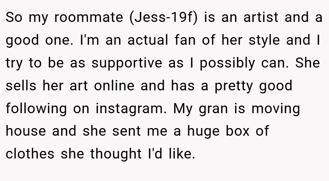 So my roommate (Jess-19f) is an artist and a good one. I'm an actual fan of her style and I try to be as supportive as I possibly can. She sells her art online and has a pretty good following on instagram. My gran is moving house and she sent me a huge box of clothes she thought I'd like.