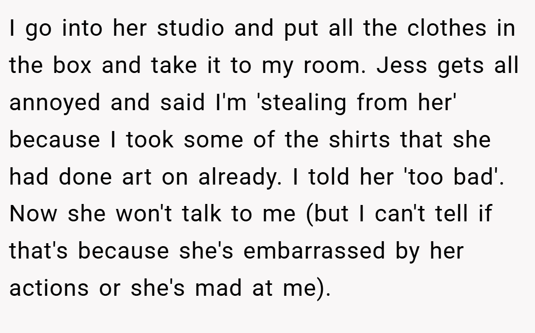 I go into her studio and put all the clothes in the box and take it to my room. Jess gets all annoyed and said I'm 'stealing from her' because I took some of the shirts that she had done art on already. I told her 'too bad'. Now she won't talk to me (but I can't tell if that's because she's embarrassed by her actions or she's mad at me).