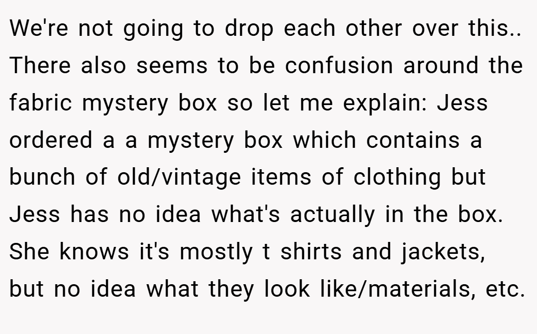 We're not going to drop each other over this.. There also seems to be confusion around the fabric mystery box so let me explain: Jess ordered a a mystery box which contains a bunch of old/vintage items of clothing but Jess has no idea what's actually in the box. She knows it's mostly t shirts and jackets, but no idea what they look like/materials, etc.
