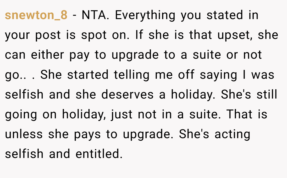 snewton_8 − NTA. Everything you stated in your post is spot on. If she is that upset, she can either pay to upgrade to a suite or not go.. ​. She started telling me off saying I was selfish and she deserves a holiday. She's still going on holiday, just not in a suite. That is unless she pays to upgrade. She's acting selfish and entitled.