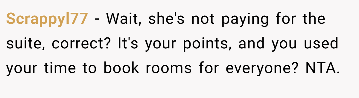 Scrappyl77 − Wait, she's not paying for the suite, correct? It's your points, and you used your time to book rooms for everyone? NTA.
