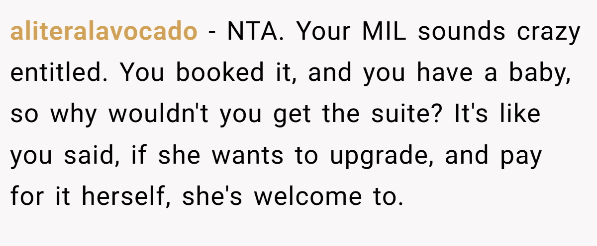 aliteralavocado − NTA. Your MIL sounds crazy entitled. You booked it, and you have a baby, so why wouldn't you get the suite? It's like you said, if she wants to upgrade, and pay for it herself, she's welcome to.