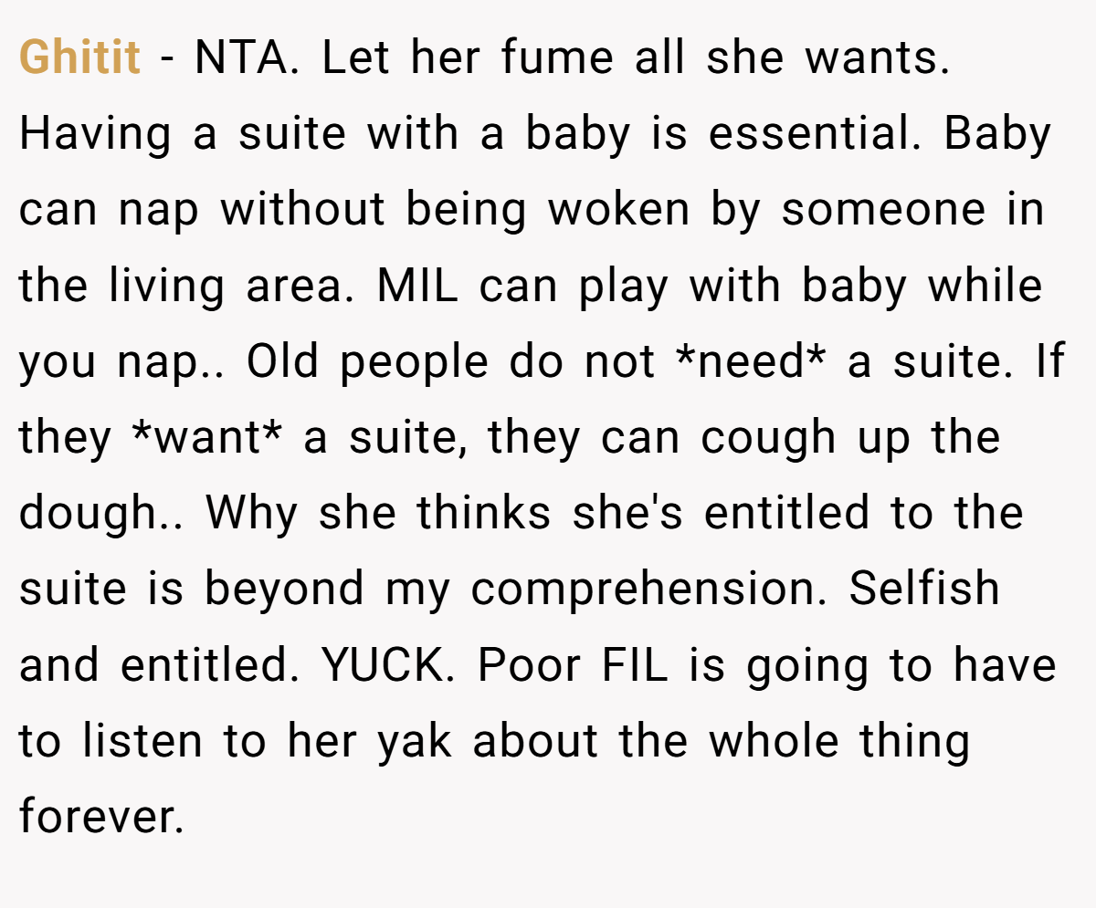 Ghitit − NTA. Let her fume all she wants. Having a suite with a baby is essential. Baby can nap without being woken by someone in the living area. MIL can play with baby while you nap.. Old people do not *need* a suite. If they *want* a suite, they can cough up the dough.. Why she thinks she's entitled to the suite is beyond my comprehension. Selfish and entitled. YUCK. Poor FIL is going to have to listen to her yak about the whole thing forever.