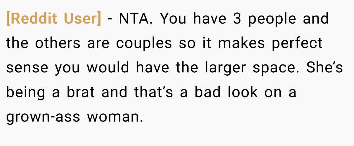 [Reddit User] − NTA. You have 3 people and the others are couples so it makes perfect sense you would have the larger space. She’s being a brat and that’s a bad look on a grown-ass woman.
