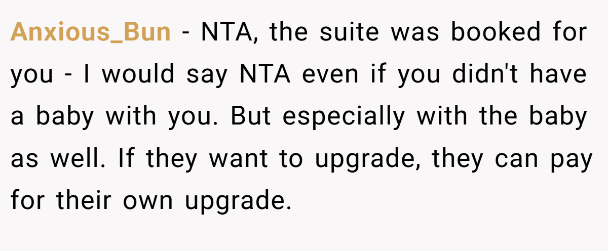 Anxious_Bun − NTA, the suite was booked for you - I would say NTA even if you didn't have a baby with you. But especially with the baby as well. If they want to upgrade, they can pay for their own upgrade.