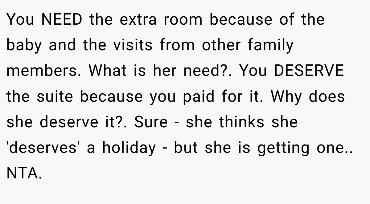 You NEED the extra room because of the baby and the visits from other family members. What is her need?. You DESERVE the suite because you paid for it. Why does she deserve it?. Sure - she thinks she 'deserves' a holiday - but she is getting one.. NTA.