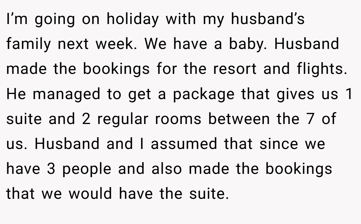 I’m going on holiday with my husband’s family next week. We have a baby. Husband made the bookings for the resort and flights. He managed to get a package that gives us 1 suite and 2 regular rooms between the 7 of us. Husband and I assumed that since we have 3 people and also made the bookings that we would have the suite.