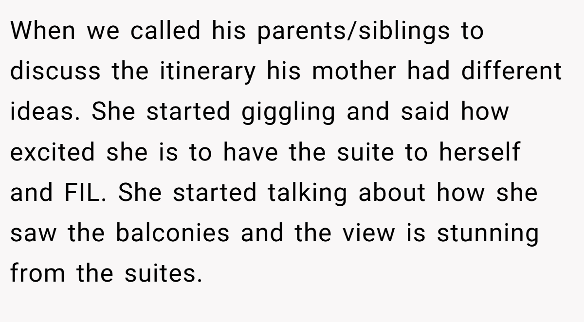When we called his parents/siblings to discuss the itinerary his mother had different ideas. She started giggling and said how excited she is to have the suite to herself and FIL. She started talking about how she saw the balconies and the view is stunning from the suites.