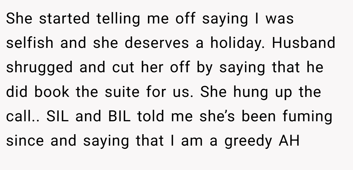 She started telling me off saying I was selfish and she deserves a holiday. Husband shrugged and cut her off by saying that he did book the suite for us. She hung up the call.. SIL and BIL told me she’s been fuming since and saying that I am a greedy AH