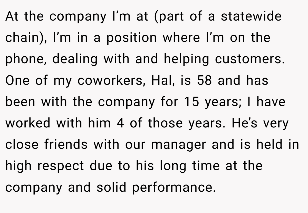 At the company I’m at (part of a statewide chain), I’m in a position where I’m on the phone, dealing with and helping customers. One of my coworkers, Hal, is 58 and has been with the company for 15 years; I have worked with him 4 of those years. He’s very close friends with our manager and is held in high respect due to his long time at the company and solid performance.