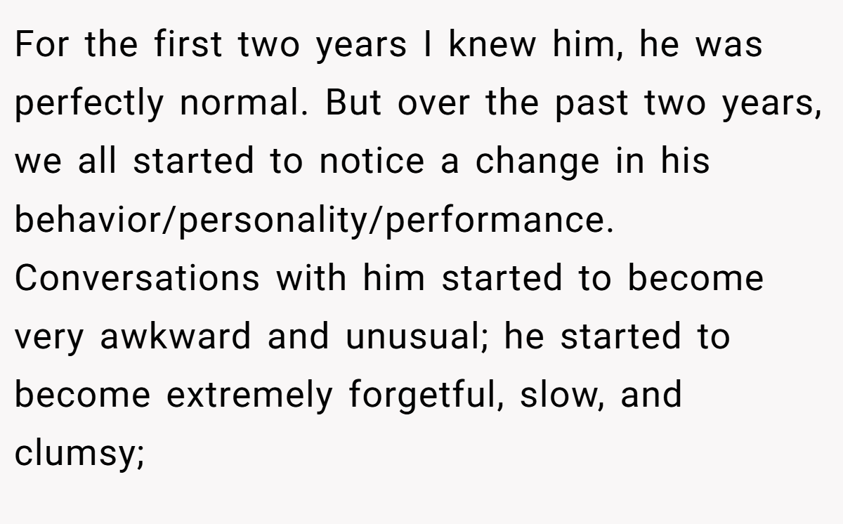 For the first two years I knew him, he was perfectly normal. But over the past two years, we all started to notice a change in his behavior/personality/performance. Conversations with him started to become very awkward and unusual; he started to become extremely forgetful, slow, and clumsy;