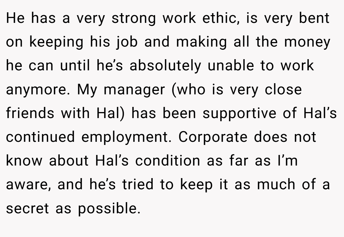 He has a very strong work ethic, is very bent on keeping his job and making all the money he can until he’s absolutely unable to work anymore. My manager (who is very close friends with Hal) has been supportive of Hal’s continued employment. Corporate does not know about Hal’s condition as far as I’m aware, and he’s tried to keep it as much of a secret as possible.