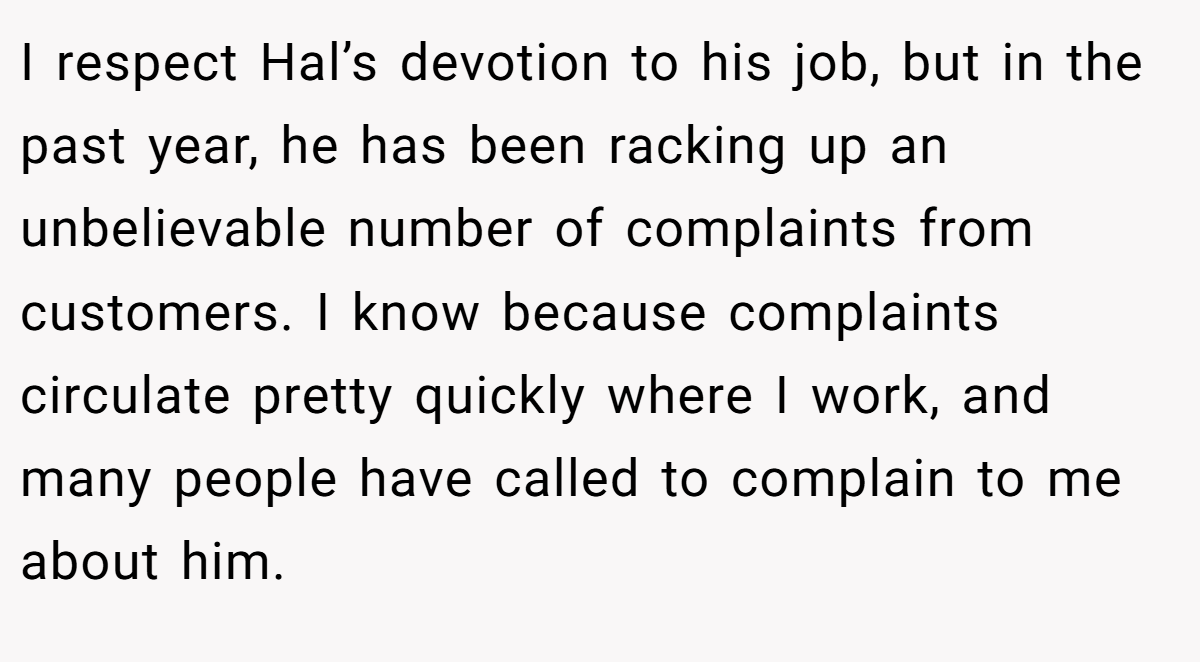 I respect Hal’s devotion to his job, but in the past year, he has been racking up an unbelievable number of complaints from customers. I know because complaints circulate pretty quickly where I work, and many people have called to complain to me about him.