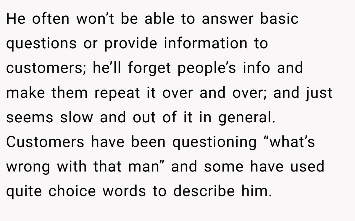 He often won’t be able to answer basic questions or provide information to customers; he’ll forget people’s info and make them repeat it over and over; and just seems slow and out of it in general. Customers have been questioning “what’s wrong with that man” and some have used quite choice words to describe him.