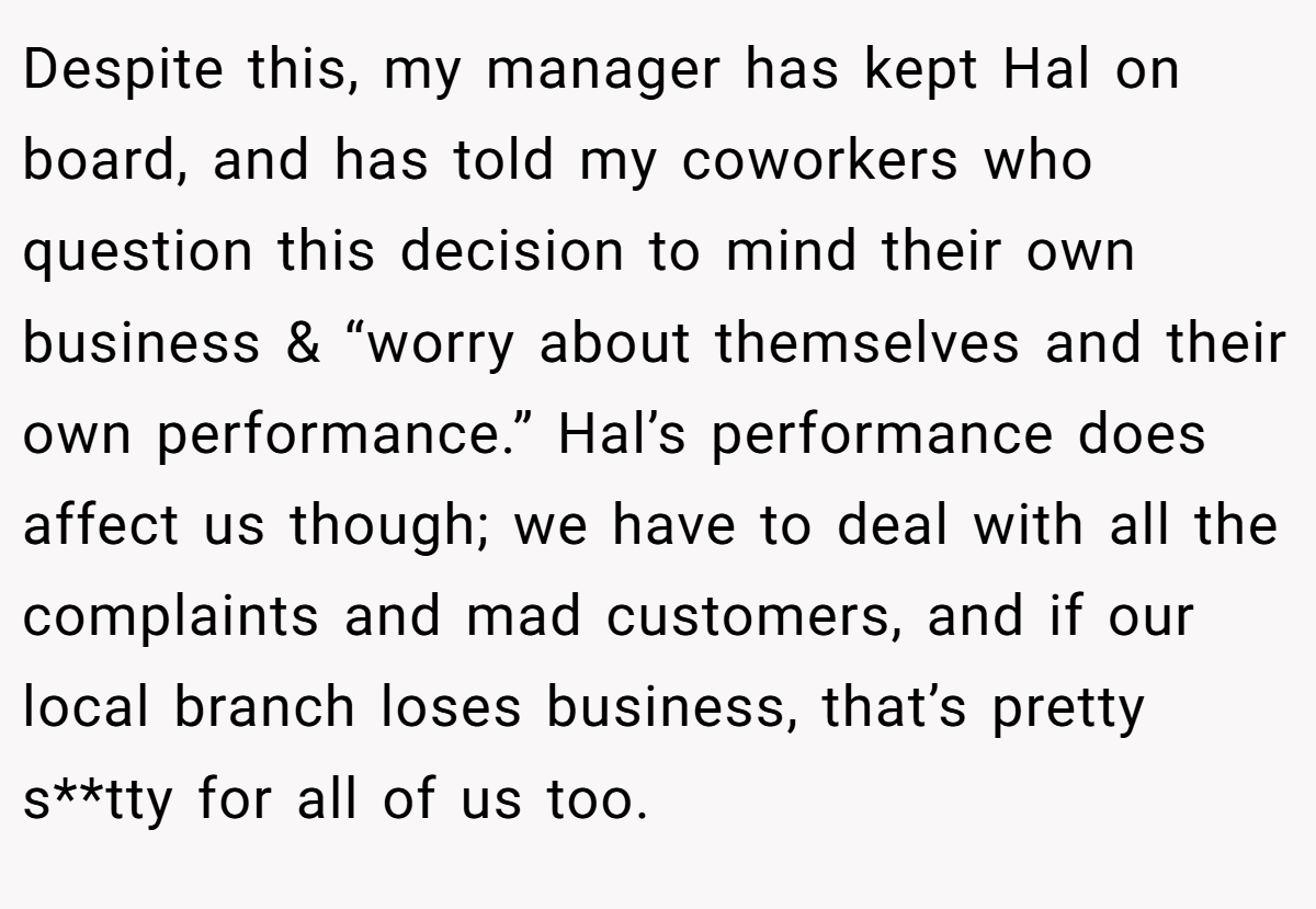 Despite this, my manager has kept Hal on board, and has told my coworkers who question this decision to mind their own business & “worry about themselves and their own performance.” Hal’s performance does affect us though; we have to deal with all the complaints and mad customers, and if our local branch loses business, that’s pretty s**tty for all of us too.