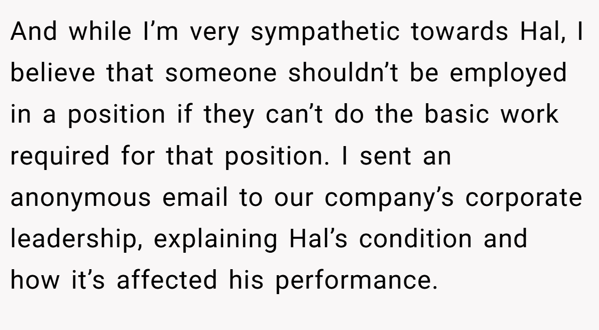 And while I’m very sympathetic towards Hal, I believe that someone shouldn’t be employed in a position if they can’t do the basic work required for that position. I sent an anonymous email to our company’s corporate leadership, explaining Hal’s condition and how it’s affected his performance.