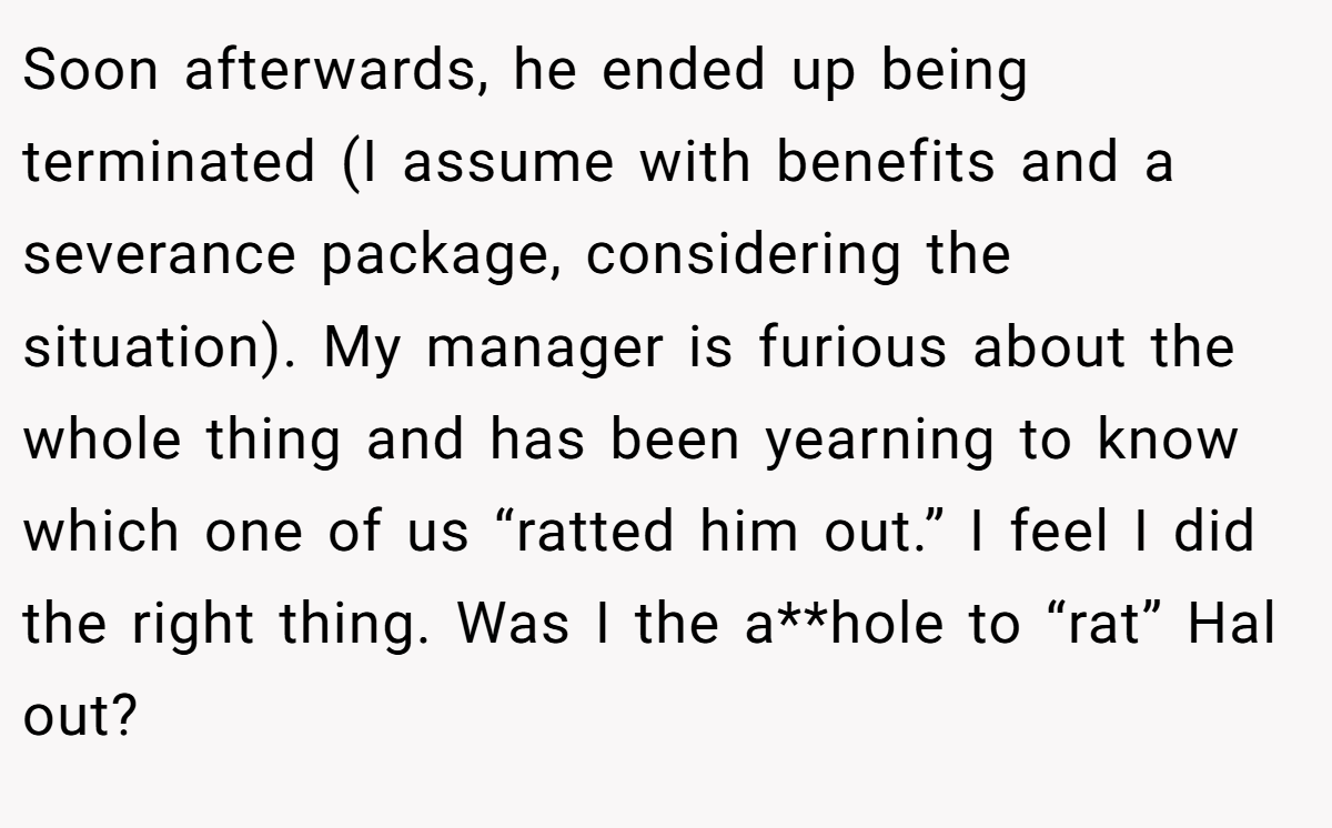Soon afterwards, he ended up being terminated (I assume with benefits and a severance package, considering the situation). My manager is furious about the whole thing and has been yearning to know which one of us “ratted him out.” I feel I did the right thing. Was I the a**hole to “rat” Hal out?
