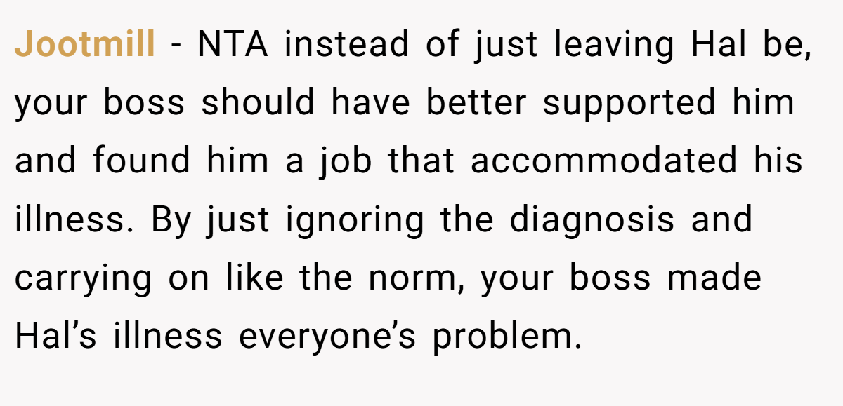 Jootmill - NTA instead of just leaving Hal be, your boss should have better supported him and found him a job that accommodated his illness. By just ignoring the diagnosis and carrying on like the norm, your boss made Hal’s illness everyone’s problem.