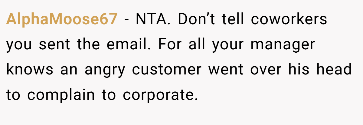 AlphaMoose67 - NTA. Don’t tell coworkers you sent the email. For all your manager knows an angry customer went over his head to complain to corporate.