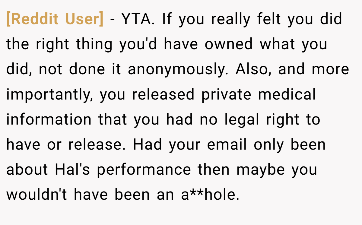 [Reddit User] - YTA. If you really felt you did the right thing you'd have owned what you did, not done it anonymously. Also, and more importantly, you released private medical information that you had no legal right to have or release. Had your email only been about Hal's performance then maybe you wouldn't have been an a**hole.