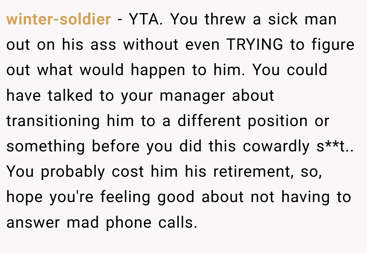 winter-soldier - YTA. You threw a sick man out on his ass without even TRYING to figure out what would happen to him. You could have talked to your manager about transitioning him to a different position or something before you did this cowardly s**t.. You probably cost him his retirement, so, hope you're feeling good about not having to answer mad phone calls.