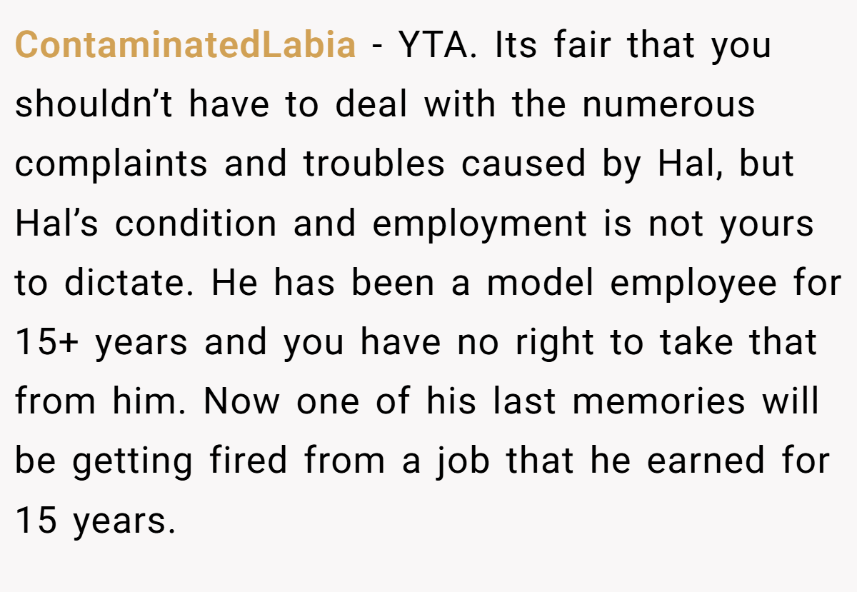 ContaminatedLabia - YTA. Its fair that you shouldn’t have to deal with the numerous complaints and troubles caused by Hal, but Hal’s condition and employment is not yours to dictate. He has been a model employee for 15+ years and you have no right to take that from him. Now one of his last memories will be getting fired from a job that he earned for 15 years.