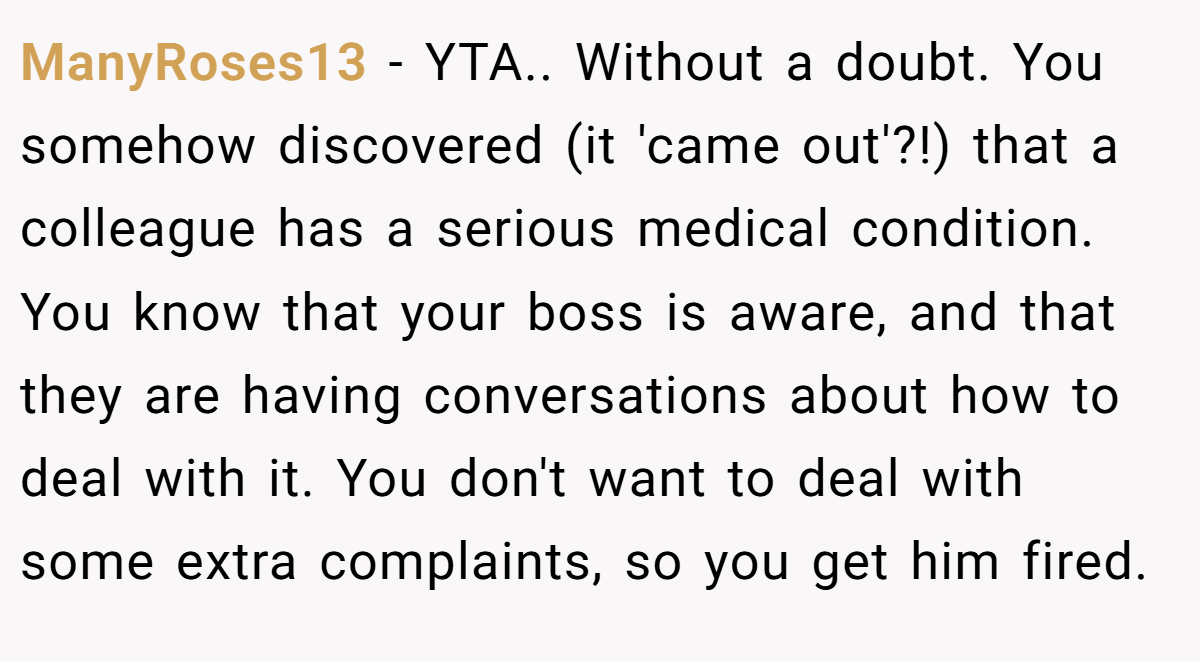 ManyRoses13 - YTA.. Without a doubt. You somehow discovered (it 'came out'?!) that a colleague has a serious medical condition. You know that your boss is aware, and that they are having conversations about how to deal with it. You don't want to deal with some extra complaints, so you get him fired.