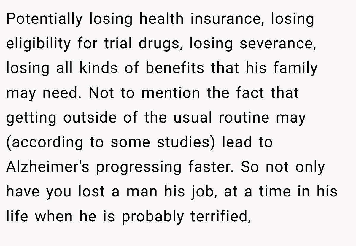 Potentially losing health insurance, losing eligibility for trial drugs, losing severance, losing all kinds of benefits that his family may need. Not to mention the fact that getting outside of the usual routine may (according to some studies) lead to Alzheimer's progressing faster. So not only have you lost a man his job, at a time in his life when he is probably terrified,