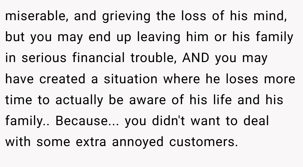 miserable, and grieving the loss of his mind, but you may end up leaving him or his family in serious financial trouble, AND you may have created a situation where he loses more time to actually be aware of his life and his family.. Because... you didn't want to deal with some extra annoyed customers.