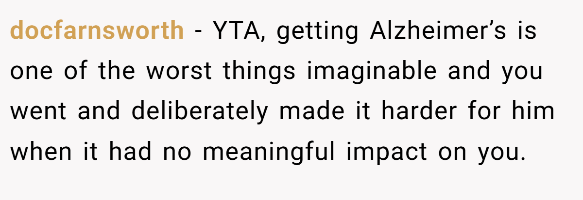 docfarnsworth - YTA, getting Alzheimer’s is one of the worst things imaginable and you went and deliberately made it harder for him when it had no meaningful impact on you.