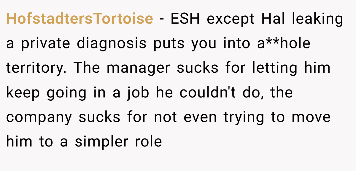 HofstadtersTortoise - ESH except Hal leaking a private diagnosis puts you into a**hole territory. The manager sucks for letting him keep going in a job he couldn't do, the company sucks for not even trying to move him to a simpler role
