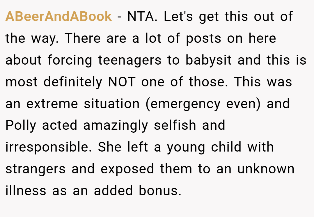 ABeerAndABook − NTA. Let's get this out of the way. There are a lot of posts on here about forcing teenagers to babysit and this is most definitely NOT one of those. This was an extreme situation (emergency even) and Polly acted amazingly selfish and irresponsible. She left a young child with strangers and exposed them to an unknown illness as an added bonus.