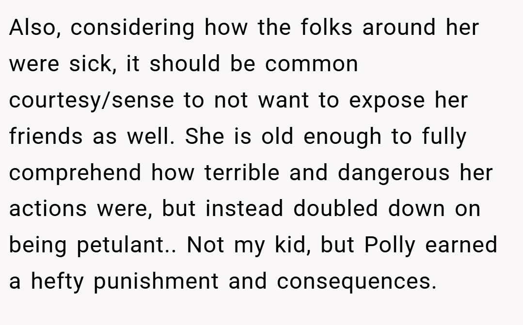 Also, considering how the folks around her were sick, it should be common courtesy/sense to not want to expose her friends as well. She is old enough to fully comprehend how terrible and dangerous her actions were, but instead doubled down on being petulant.. Not my kid, but Polly earned a hefty punishment and consequences.