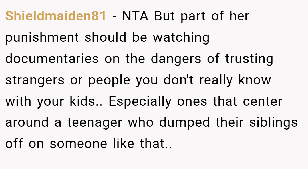 Shieldmaiden81 − NTA But part of her punishment should be watching documentaries on the dangers of trusting strangers or people you don't really know with your kids.. Especially ones that center around a teenager who dumped their siblings off on someone like that..