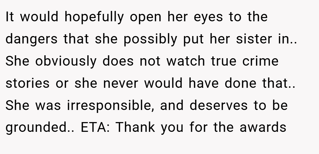 It would hopefully open her eyes to the dangers that she possibly put her sister in.. She obviously does not watch true crime stories or she never would have done that.. She was irresponsible, and deserves to be grounded.. ETA: Thank you for the awards